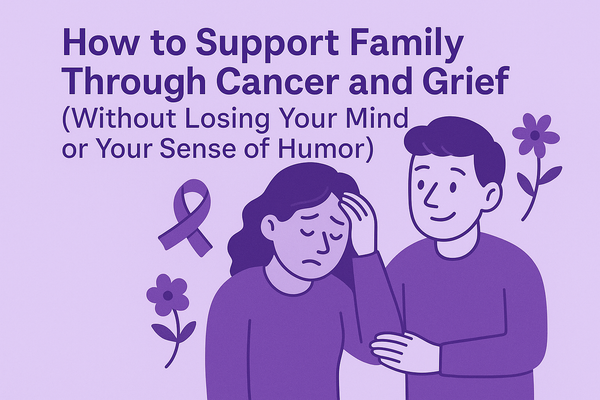 How to Support Family Through Cancer and Grief (Without Losing Your Mind or Your Sense of Humor)